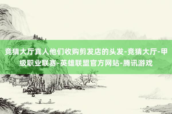 竞猜大厅真人他们收购剪发店的头发-竞猜大厅-甲级职业联赛-英雄联盟官方网站-腾讯游戏