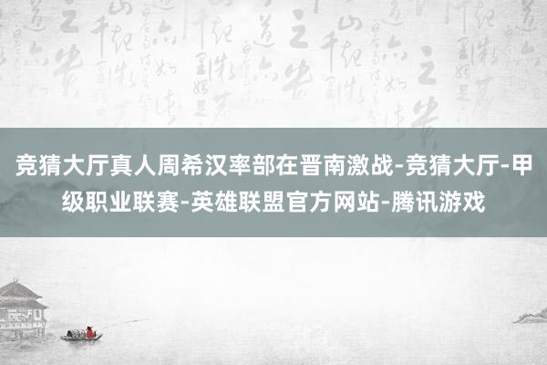 竞猜大厅真人周希汉率部在晋南激战-竞猜大厅-甲级职业联赛-英雄联盟官方网站-腾讯游戏