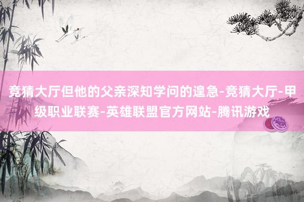 竞猜大厅但他的父亲深知学问的遑急-竞猜大厅-甲级职业联赛-英雄联盟官方网站-腾讯游戏
