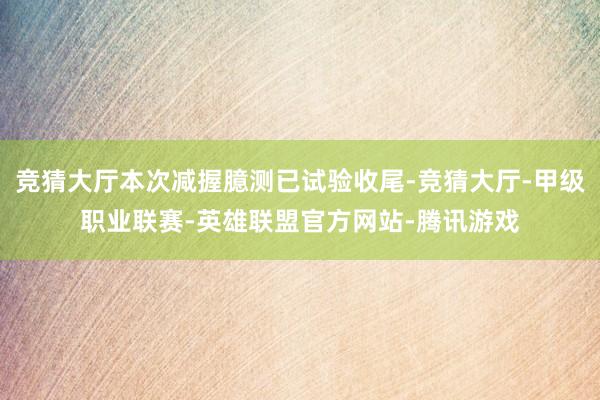 竞猜大厅本次减握臆测已试验收尾-竞猜大厅-甲级职业联赛-英雄联盟官方网站-腾讯游戏