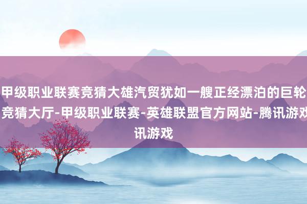 甲级职业联赛竞猜大雄汽贸犹如一艘正经漂泊的巨轮-竞猜大厅-甲级职业联赛-英雄联盟官方网站-腾讯游戏