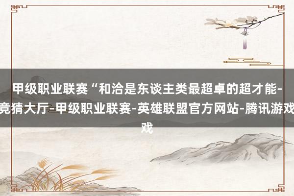 甲级职业联赛　　“和洽是东谈主类最超卓的超才能-竞猜大厅-甲级职业联赛-英雄联盟官方网站-腾讯游戏