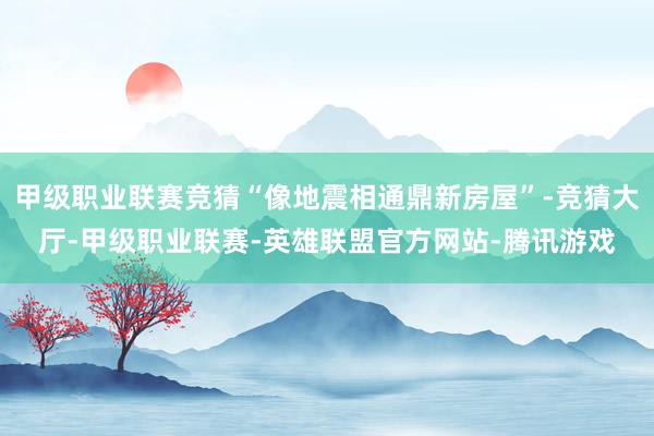 甲级职业联赛竞猜“像地震相通鼎新房屋”-竞猜大厅-甲级职业联赛-英雄联盟官方网站-腾讯游戏