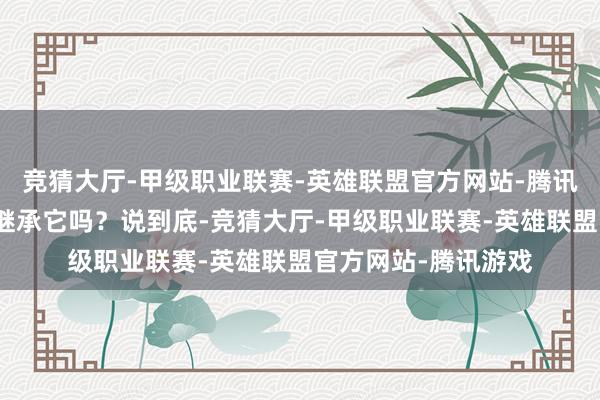 竞猜大厅-甲级职业联赛-英雄联盟官方网站-腾讯游戏你还会坚贞地继承它吗？说到底-竞猜大厅-甲级职业联赛-英雄联盟官方网站-腾讯游戏