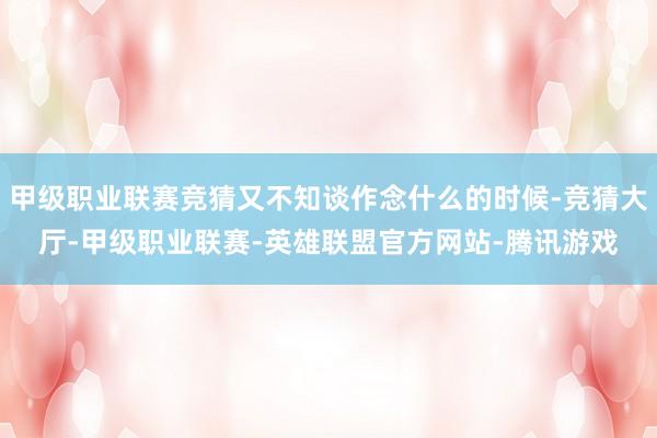 甲级职业联赛竞猜又不知谈作念什么的时候-竞猜大厅-甲级职业联赛-英雄联盟官方网站-腾讯游戏