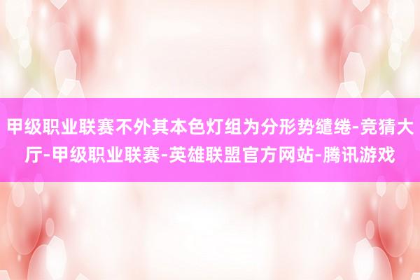 甲级职业联赛不外其本色灯组为分形势缱绻-竞猜大厅-甲级职业联赛-英雄联盟官方网站-腾讯游戏