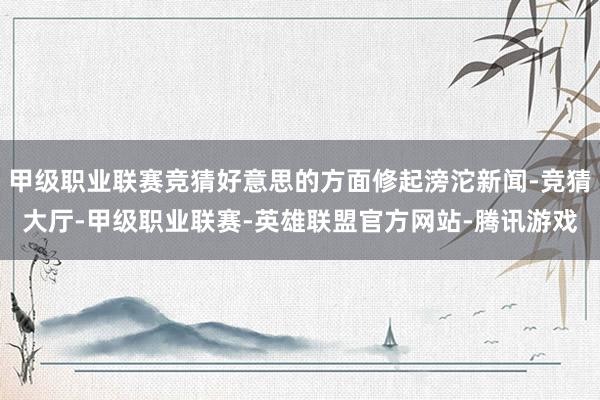甲级职业联赛竞猜好意思的方面修起滂沱新闻-竞猜大厅-甲级职业联赛-英雄联盟官方网站-腾讯游戏