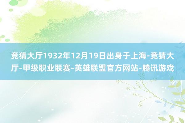 竞猜大厅1932年12月19日出身于上海-竞猜大厅-甲级职业联赛-英雄联盟官方网站-腾讯游戏