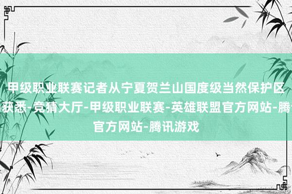 甲级职业联赛记者从宁夏贺兰山国度级当然保护区惩办局获悉-竞猜大厅-甲级职业联赛-英雄联盟官方网站-腾讯游戏