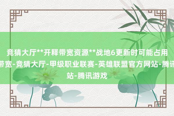 竞猜大厅**开释带宽资源**战地6更新时可能占用后台带宽-竞猜大厅-甲级职业联赛-英雄联盟官方网站-腾讯游戏