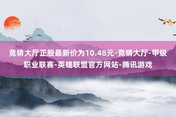 竞猜大厅正股最新价为10.48元-竞猜大厅-甲级职业联赛-英雄联盟官方网站-腾讯游戏