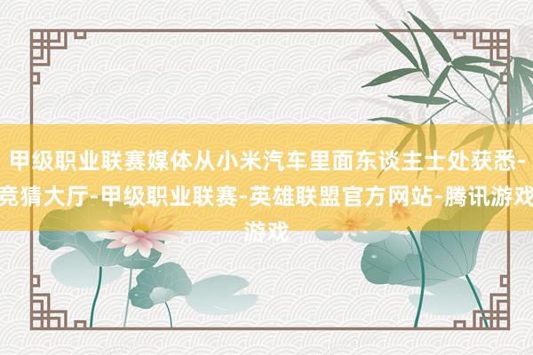 甲级职业联赛媒体从小米汽车里面东谈主士处获悉-竞猜大厅-甲级职业联赛-英雄联盟官方网站-腾讯游戏