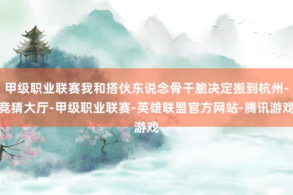 甲级职业联赛我和搭伙东说念骨干脆决定搬到杭州-竞猜大厅-甲级职业联赛-英雄联盟官方网站-腾讯游戏
