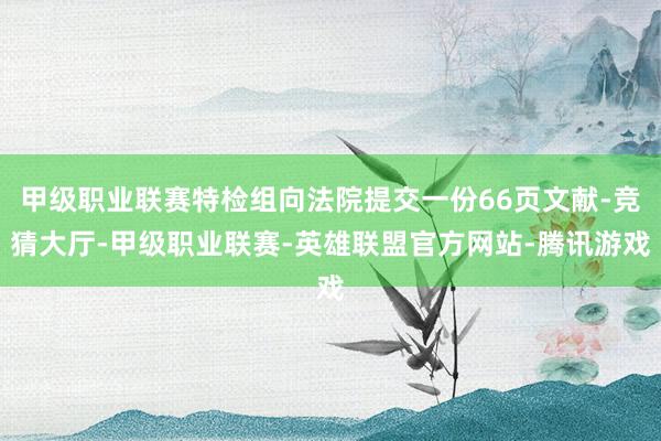 甲级职业联赛特检组向法院提交一份66页文献-竞猜大厅-甲级职业联赛-英雄联盟官方网站-腾讯游戏