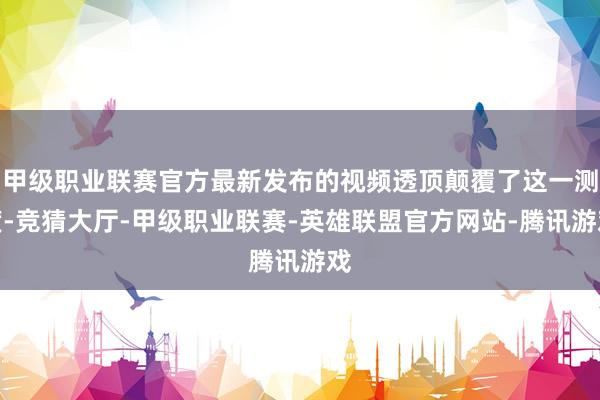 甲级职业联赛官方最新发布的视频透顶颠覆了这一测度-竞猜大厅-甲级职业联赛-英雄联盟官方网站-腾讯游戏