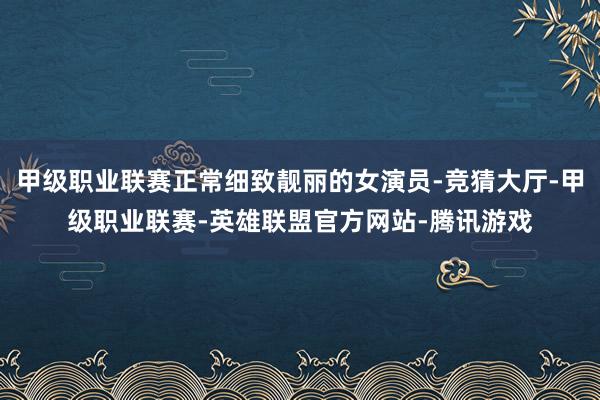 甲级职业联赛正常细致靓丽的女演员-竞猜大厅-甲级职业联赛-英雄联盟官方网站-腾讯游戏