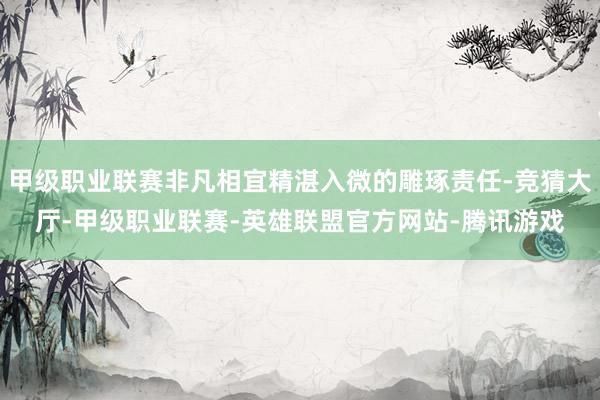 甲级职业联赛非凡相宜精湛入微的雕琢责任-竞猜大厅-甲级职业联赛-英雄联盟官方网站-腾讯游戏