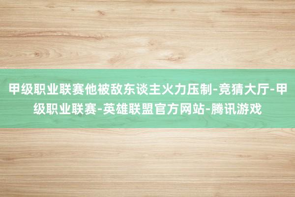 甲级职业联赛他被敌东谈主火力压制-竞猜大厅-甲级职业联赛-英雄联盟官方网站-腾讯游戏