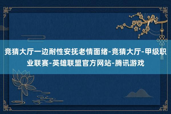 竞猜大厅一边耐性安抚老情面绪-竞猜大厅-甲级职业联赛-英雄联盟官方网站-腾讯游戏