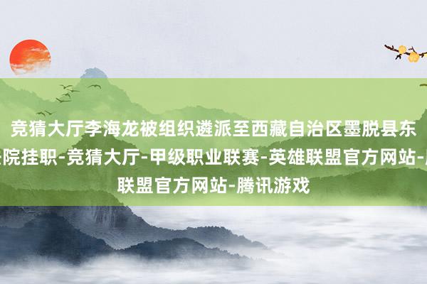 竞猜大厅李海龙被组织遴派至西藏自治区墨脱县东谈主民法院挂职-竞猜大厅-甲级职业联赛-英雄联盟官方网站-腾讯游戏