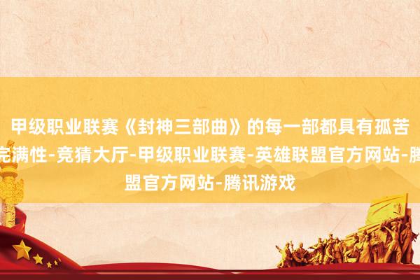 甲级职业联赛《封神三部曲》的每一部都具有孤苦成篇的完满性-竞猜大厅-甲级职业联赛-英雄联盟官方网站-腾讯游戏