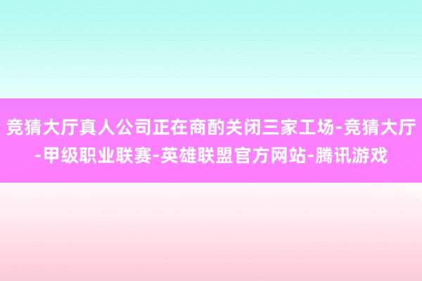 竞猜大厅真人公司正在商酌关闭三家工场-竞猜大厅-甲级职业联赛-英雄联盟官方网站-腾讯游戏