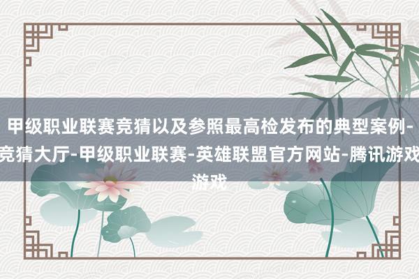 甲级职业联赛竞猜以及参照最高检发布的典型案例-竞猜大厅-甲级职业联赛-英雄联盟官方网站-腾讯游戏