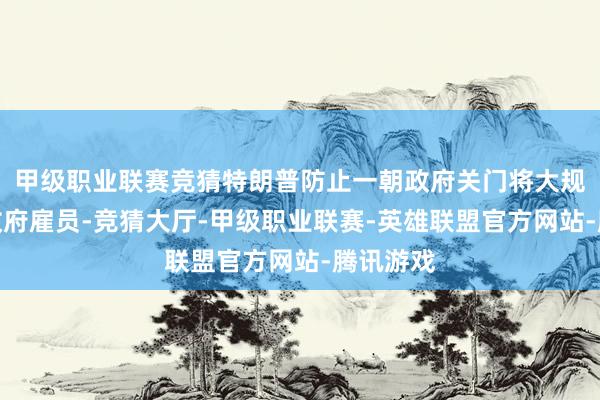 甲级职业联赛竞猜特朗普防止一朝政府关门将大规模解任政府雇员-竞猜大厅-甲级职业联赛-英雄联盟官方网站-腾讯游戏