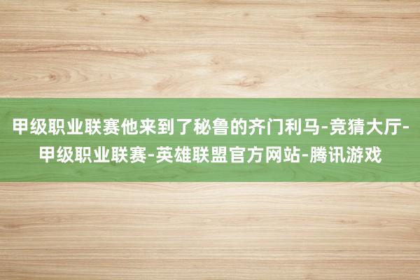 甲级职业联赛他来到了秘鲁的齐门利马-竞猜大厅-甲级职业联赛-英雄联盟官方网站-腾讯游戏