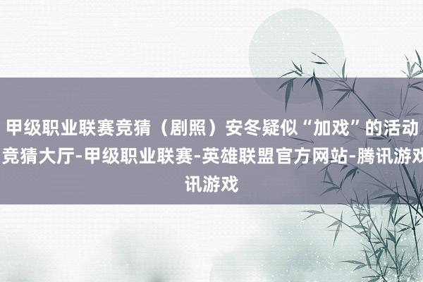 甲级职业联赛竞猜（剧照）安冬疑似“加戏”的活动-竞猜大厅-甲级职业联赛-英雄联盟官方网站-腾讯游戏