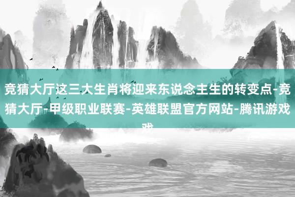 竞猜大厅这三大生肖将迎来东说念主生的转变点-竞猜大厅-甲级职业联赛-英雄联盟官方网站-腾讯游戏