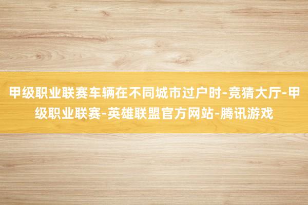 甲级职业联赛车辆在不同城市过户时-竞猜大厅-甲级职业联赛-英雄联盟官方网站-腾讯游戏