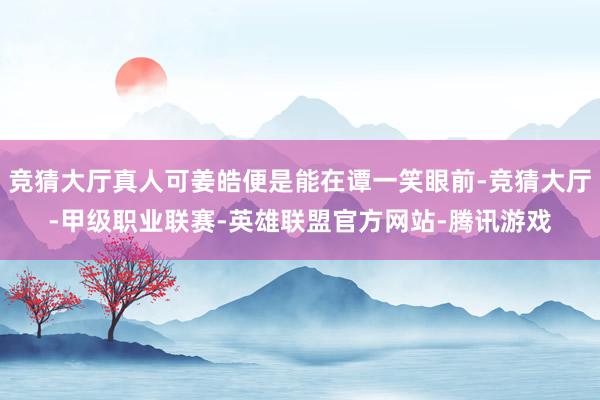 竞猜大厅真人可姜皓便是能在谭一笑眼前-竞猜大厅-甲级职业联赛-英雄联盟官方网站-腾讯游戏