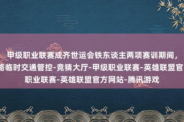 甲级职业联赛成齐世运会铁东谈主两项赛训期间，天府新区部分谈路临时交通管控-竞猜大厅-甲级职业联赛-英雄联盟官方网站-腾讯游戏