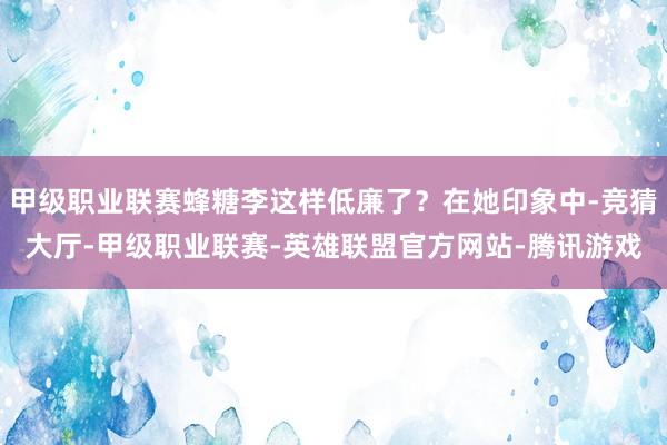 甲级职业联赛蜂糖李这样低廉了？在她印象中-竞猜大厅-甲级职业联赛-英雄联盟官方网站-腾讯游戏