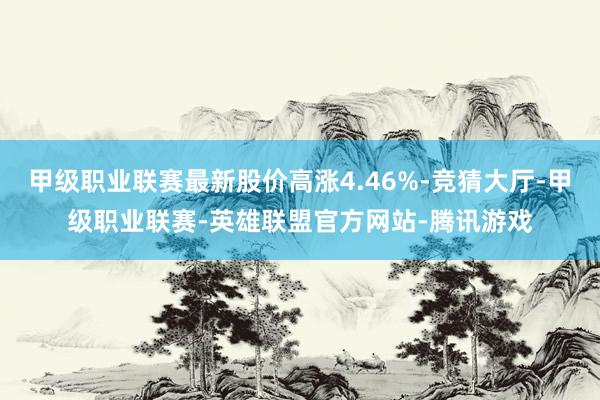 甲级职业联赛最新股价高涨4.46%-竞猜大厅-甲级职业联赛-英雄联盟官方网站-腾讯游戏