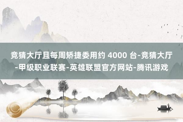 竞猜大厅且每周矫捷委用约 4000 台-竞猜大厅-甲级职业联赛-英雄联盟官方网站-腾讯游戏
