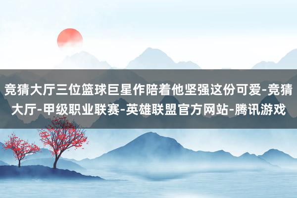 竞猜大厅三位篮球巨星作陪着他坚强这份可爱-竞猜大厅-甲级职业联赛-英雄联盟官方网站-腾讯游戏
