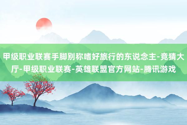 甲级职业联赛手脚别称嗜好旅行的东说念主-竞猜大厅-甲级职业联赛-英雄联盟官方网站-腾讯游戏