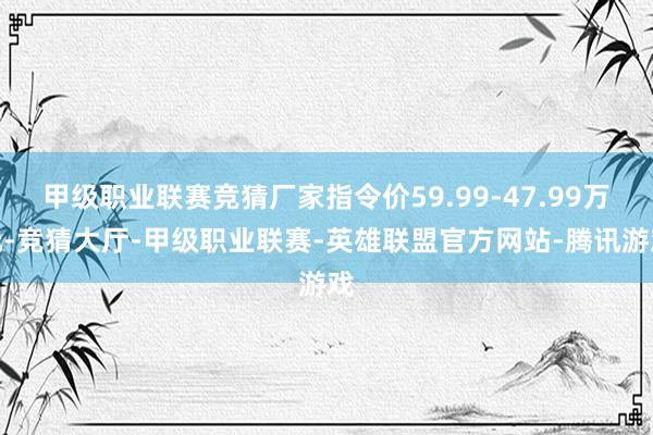 甲级职业联赛竞猜厂家指令价59.99-47.99万元-竞猜大厅-甲级职业联赛-英雄联盟官方网站-腾讯游戏