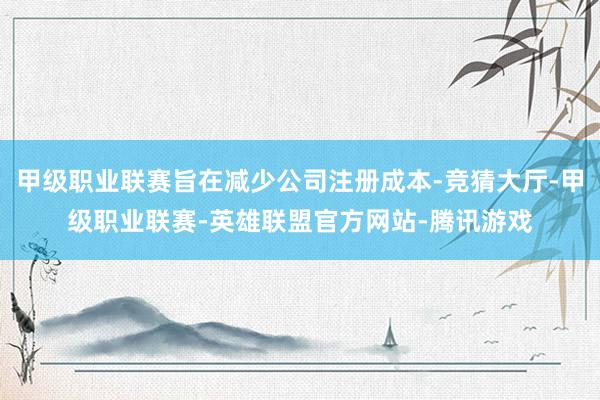 甲级职业联赛旨在减少公司注册成本-竞猜大厅-甲级职业联赛-英雄联盟官方网站-腾讯游戏