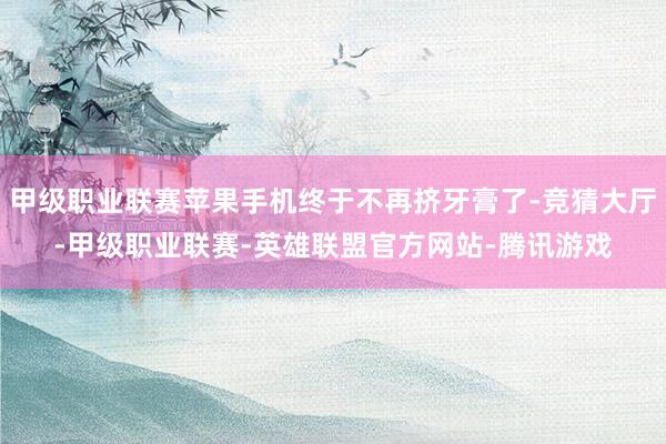 甲级职业联赛苹果手机终于不再挤牙膏了-竞猜大厅-甲级职业联赛-英雄联盟官方网站-腾讯游戏