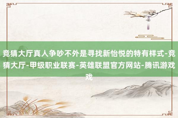 竞猜大厅真人争吵不外是寻找新怡悦的特有样式-竞猜大厅-甲级职业联赛-英雄联盟官方网站-腾讯游戏
