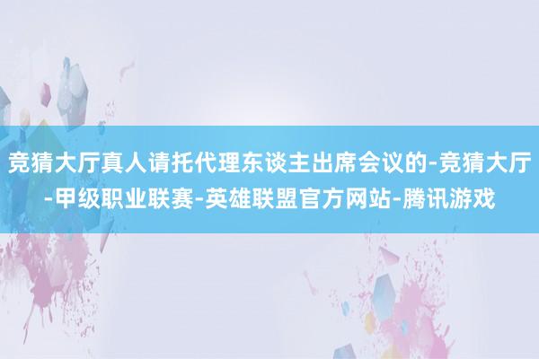 竞猜大厅真人请托代理东谈主出席会议的-竞猜大厅-甲级职业联赛-英雄联盟官方网站-腾讯游戏