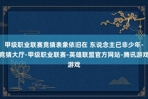 甲级职业联赛竞猜表象依旧在 东说念主已非少年-竞猜大厅-甲级职业联赛-英雄联盟官方网站-腾讯游戏