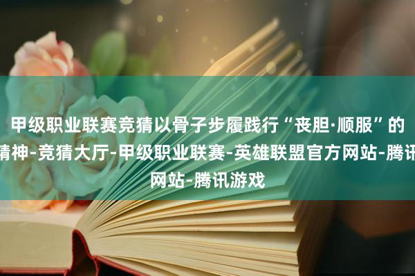 甲级职业联赛竞猜以骨子步履践行“丧胆·顺服”的品牌精神-竞猜大厅-甲级职业联赛-英雄联盟官方网站-腾讯游戏