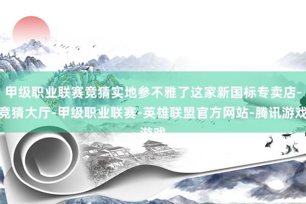 甲级职业联赛竞猜实地参不雅了这家新国标专卖店-竞猜大厅-甲级职业联赛-英雄联盟官方网站-腾讯游戏