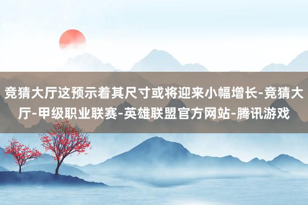 竞猜大厅这预示着其尺寸或将迎来小幅增长-竞猜大厅-甲级职业联赛-英雄联盟官方网站-腾讯游戏