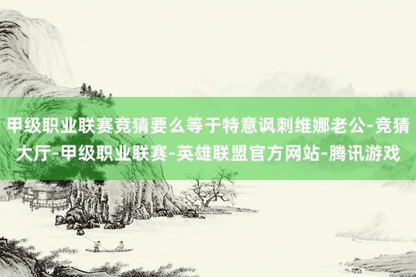 甲级职业联赛竞猜要么等于特意讽刺维娜老公-竞猜大厅-甲级职业联赛-英雄联盟官方网站-腾讯游戏