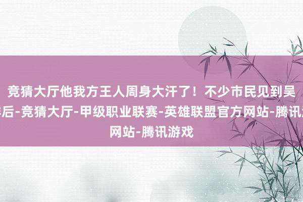 竞猜大厅他我方王人周身大汗了！不少市民见到吴克群后-竞猜大厅-甲级职业联赛-英雄联盟官方网站-腾讯游戏